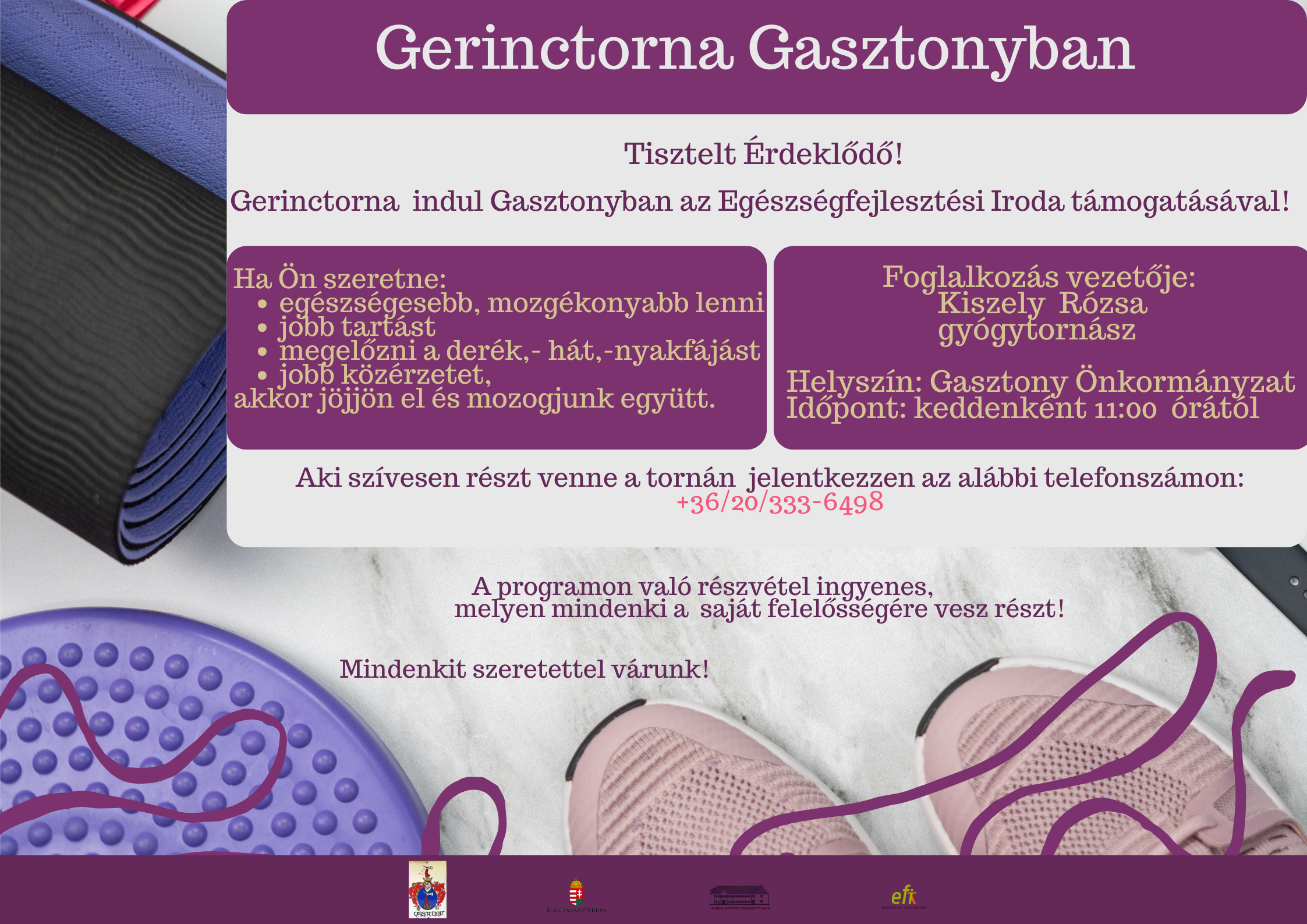 Gerinctorna Gasztonyban. Tisztelt érdeklődő! Gerinctorna indul Gasztonyban az Egészségfejlesztési Iroda támogatásával! Ha Ön szeretne: - egészségesebb mozgékonyabb lenni- jobb tartást - megelőzni a derék,- hát,- nyakfájást- jobb közérzetet, akkor jöjjön el és mozogjunk együtt. Foglalkozás vezetője: Kiszely Rózsa gyógytornász Helyszín: Gasztony Önkormányzat. Időpont: keddenként 11:00 órától. Aki szívesen részt venne a tornán jelentkezzen az alábbi telefonszámon: +36/20/333-6498 A programon való részvétel ingyenes, melyen mindenki a saját felelősségére vesz részt! Mindenkit szeretettel várunk!